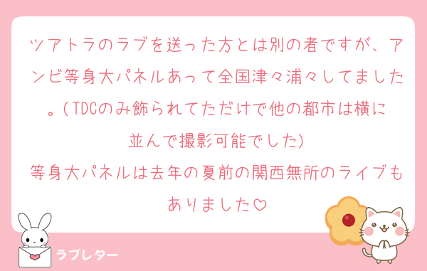 ツアトラのラブを送った方とは別の者ですが、アンビ等身大パネルあって全国津々浦々してました。(TDCのみ飾られてただけで他の都市は横に並んで撮影可能でした)
等身大パネルは去年の夏前の関西無所のライブもありました