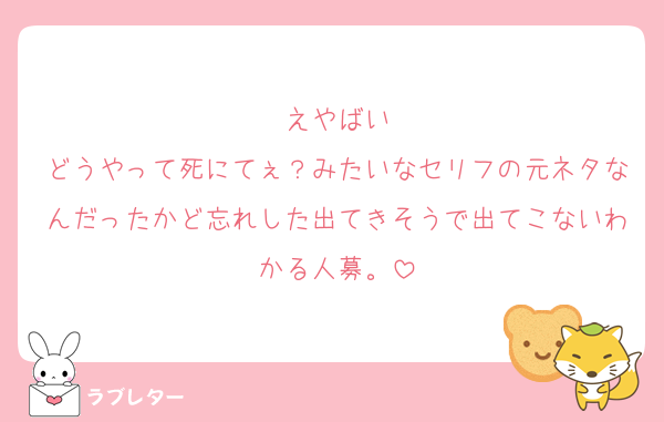 えやばい
どうやって死にてぇ？みたいなセリフの元ネタなんだったかど忘れした出てきそうで出てこないわかる人募。