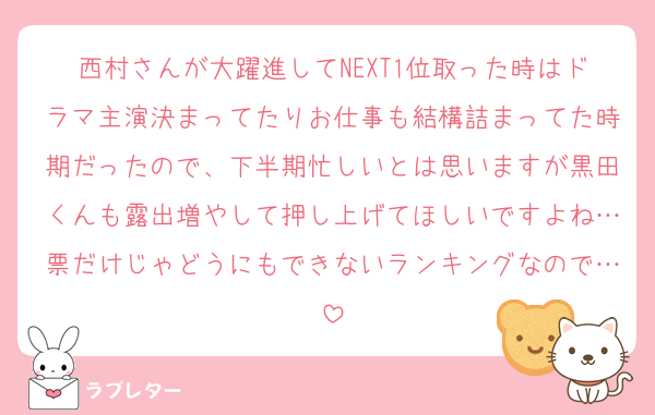 西村さんが大躍進してNEXT1位取った時はドラマ主演決まってたりお仕事も結構詰まってた時期だったので、下半期忙しいとは思いますが黒田くんも露出増やして押し上げてほしいですよね…票だけじゃどうにもできないランキングなので…