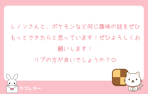 レノンさんと、ポケモンなど同じ趣味の話をぜひもっとできたらと思っています！ぜひよろしくお願いします！
リプの方が良いでしょうか？