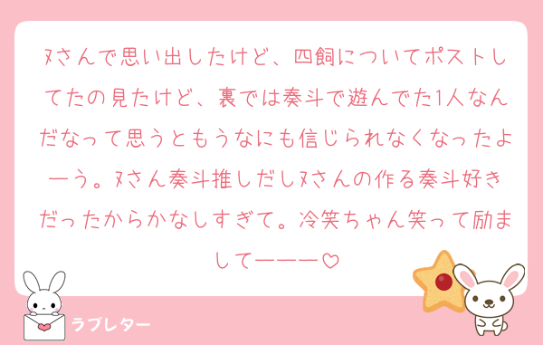 ﾇさんで思い出したけど、四飼についてポストしてたの見たけど、裏では奏斗で遊んでた1人なんだなって思うともうなにも信じられなくなったよーう。ﾇさん奏斗推しだしﾇさんの作る奏斗好きだったからかなしすぎて。冷笑ちゃん笑って励ましてーーー