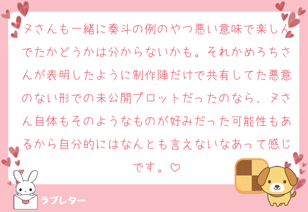 ヌさんも一緒に奏斗の例のやつ悪い意味で楽しんでたかどうかは分からないかも。それかめろちさんが表明したように制作陣だけで共有してた悪意のない形での未公開プロットだったのなら、ヌさん自体もそのようなものが好みだった可能性もあるから自分的にはなんとも言えないなあって感じです。