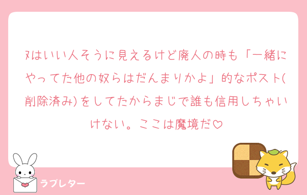 ﾇはいい人そうに見えるけど廃人の時も「一緒にやってた他の奴らはだんまりかよ」的なポスト(削除済み)をしてたからまじで誰も信用しちゃいけない。ここは魔境だ