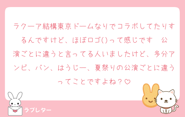 ラクーア結構東京ドームなりでコラボしてたりするんですけど、ほぼロゴ()って感じです☝️公演ごとに違うと言ってる人いましたけど、多分アンビ、バン、はうじー、夏祭りの公演ごとに違うってことですよね？
