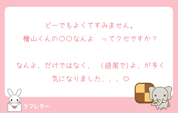 どーでもよくてすみません。
檜山くんの〇〇なんよ〜ってクセですか？

なんよ、だけではなく、〜(語尾で)よ、が多く気になりました、、、