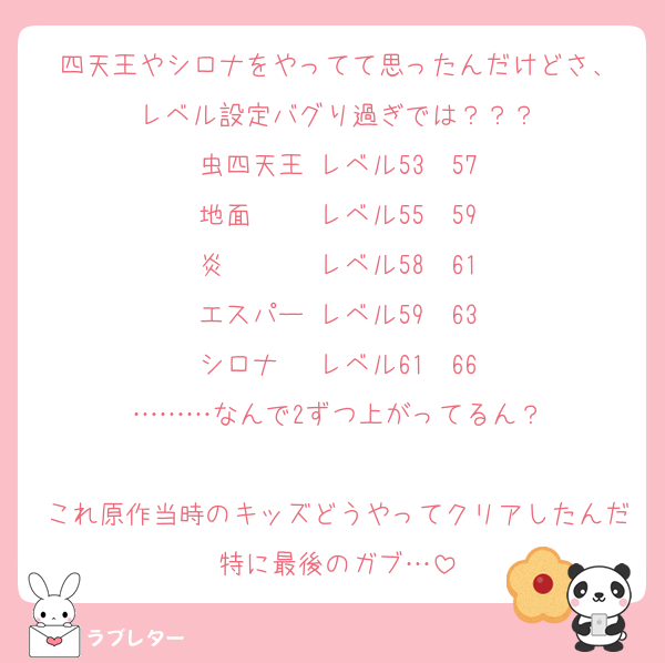 四天王やシロナをやってて思ったんだけどさ、
レベル設定バグり過ぎでは？？？
虫四天王 レベル53〜57
地面　　 レベル55〜59
炎　　　 レベル58〜61
エスパー レベル59〜63
シロナ　 レベル61〜66
………なんで2ずつ上がってるん？

これ原作当時のキッズどうやってクリアしたんだ特に最後のガブ…