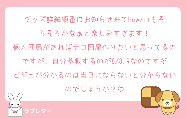 グッズ詳細順番にお知らせ来てHowzitもそろそろかなぁと楽しみすぎます！
個人団扇があればデコ団扇作りたいと思ってるのですが、自分参戦するのが8/8,9なのですがビジュが分かるのは当日にならないと分からないのでしょうか？