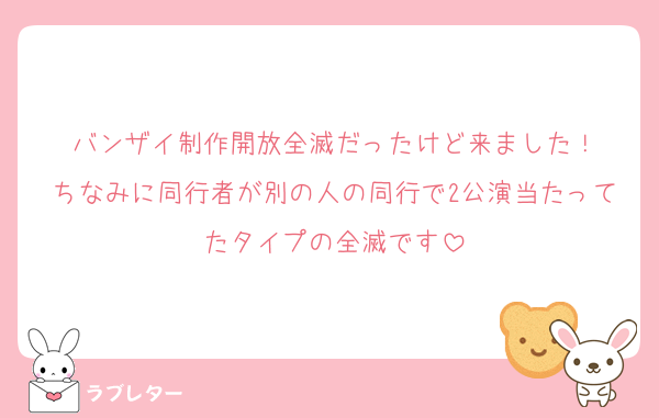 バンザイ制作開放全滅だったけど来ました！
ちなみに同行者が別の人の同行で2公演当たってたタイプの全滅です