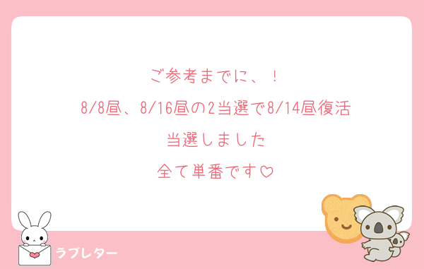 ご参考までに、！
8/8昼、8/16昼の2当選で8/14昼復活当選しました
全て単番です