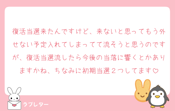 復活当選来たんですけど、来ないと思ってもう外せない予定入れてしまってて流そうと思うのですが、復活当選流したら今後の当落に響くとかありますかね、ちなみに初期当選２つしてます