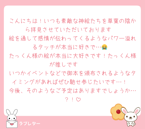 こんにちは！いつも素敵な神絵たちを草葉の陰から拝見させていただいております♡
絵を通して感情が伝わってくるようなパワー溢れるタッチが本当に好きで…😭
たっくん様の絵が本当に大好きです！たっくん様が推しです🥰🥰
いつかイベントなどで御本を頒布されるようなタイミングがあればぜひ馳せ参じたいです…！
今後、そのようなご予定はありますでしょうか…？！