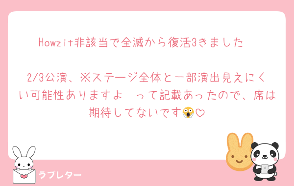 Howzit非該当で全滅から復活3きました〜
2/3公演、※ステージ全体と一部演出見えにくい可能性ありますよ〜って記載あったので、席は期待してないです😱