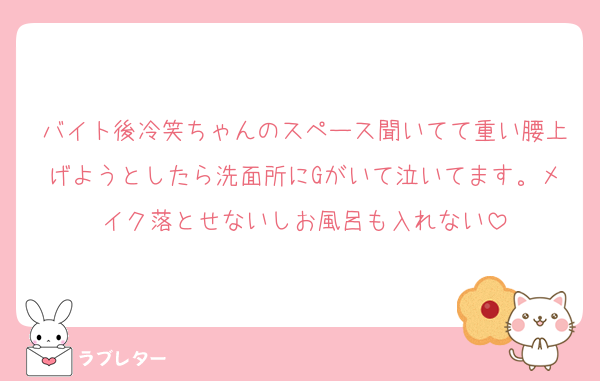 バイト後冷笑ちゃんのスペース聞いてて重い腰上げようとしたら洗面所にGがいて泣いてます。メイク落とせないしお風呂も入れない