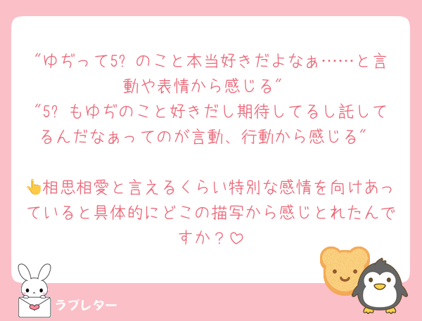 "ゆぢって5⃣のこと本当好きだよなぁ……と言動や表情から感じる"
"5⃣もゆぢのこと好きだし期待してるし託してるんだなぁってのが言動、行動から感じる"

👆相思相愛と言えるくらい特別な感情を向けあっていると具体的にどこの描写から感じとれたんですか？