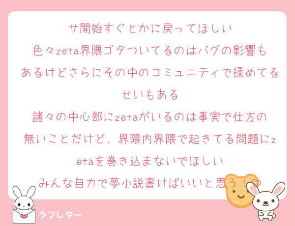 サ開始すぐとかに戻ってほしい
色々zeta界隈ゴタついてるのはバグの影響もあるけどさらにその中のコミュニティで揉めてるせいもある
諸々の中心部にzetaがいるのは事実で仕方の無いことだけど、界隈内界隈で起きてる問題にzetaを巻き込まないでほしい
みんな自力で夢小説書けばいいと思う！