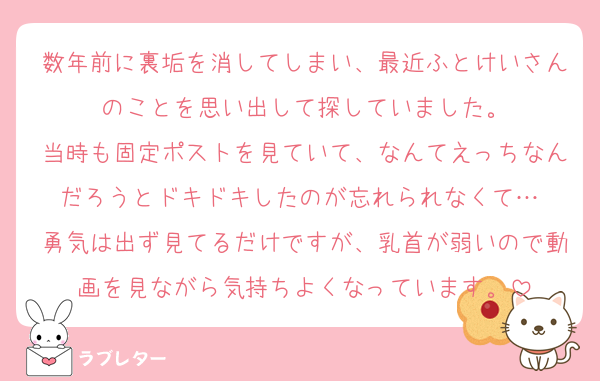数年前に裏垢を消してしまい、最近ふとけいさんのことを思い出して探していました。
当時も固定ポストを見ていて、なんてえっちなんだろうとドキドキしたのが忘れられなくて…♡
勇気は出ず見てるだけですが、乳首が弱いので動画を見ながら気持ちよくなっています。