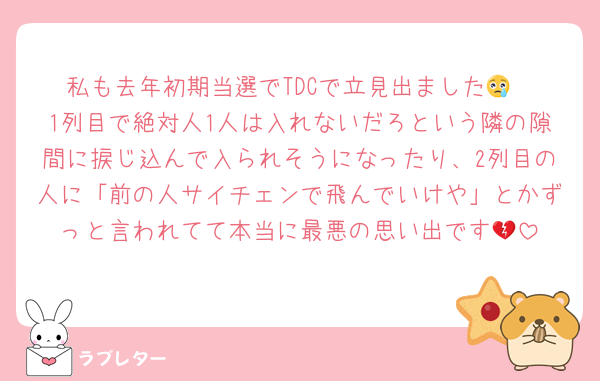 私も去年初期当選でTDCで立見出ました😢
1列目で絶対人1人は入れないだろという隣の隙間に捩じ込んで入られそうになったり、2列目の人に「前の人サイチェンで飛んでいけや」とかずっと言われてて本当に最悪の思い出です💔