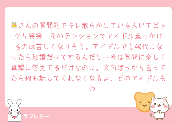 👼さんの質問箱でキレ散らかしている人いてビックリ笑笑  そのテンションでアイドル追っかけるのは苦しくなりそう。アイドルでも40代になったら結婚だってするんだし…今は質問に楽しく真摯に答えてるだけなのに。文句ばっかり言ってたら何も話してくれなくなるよ、どのアイドルも！
