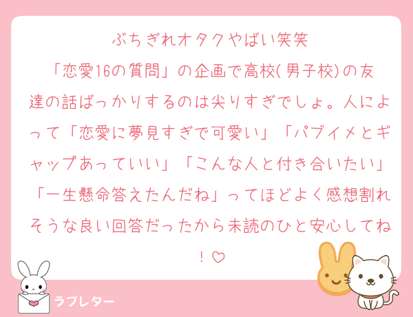 ぶちぎれオタクやばい笑笑
「恋愛16の質問」の企画で高校(男子校)の友達の話ばっかりするのは尖りすぎでしょ。人によって「恋愛に夢見すぎで可愛い」「パブイメとギャップあっていい」「こんな人と付き合いたい」「一生懸命答えたんだね」ってほどよく感想割れそうな良い回答だったから未読のひと安心してね！