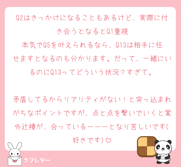 Q2はきっかけになることもあるけど、実際に付き合うとなるとQ1重視
本気でQ5を叶えられるなら、Q13は相手に任せますとなるのも分かります。だって、一緒にいるのにQ13ってどういう状況？すぎて。

矛盾してるからリアリティがない！と突っ込まれがちなポイントですが、点と点を繋いでいくと案外辻褄が、合っている－－－となり苦しいです(好きです)