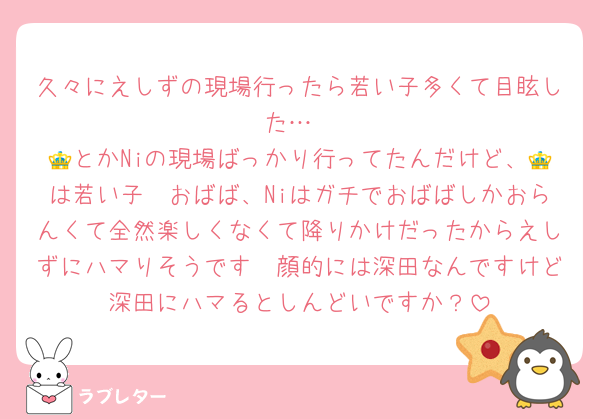 久々にえしずの現場行ったら若い子多くて目眩した…
👑とかNiの現場ばっかり行ってたんだけど、👑は若い子〜おばば、Niはガチでおばばしかおらんくて全然楽しくなくて降りかけだったからえしずにハマりそうです🥺顔的には深田なんですけど深田にハマるとしんどいですか？