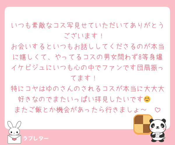 いつも素敵なコス写見せていただいてありがとうございます！
お会いするといつもお話ししてくださるのが本当に嬉しくて、やってるコスの男女問わず8等身爆イケビジュにいつも心の中でファンです団扇振ってます！
特にコヤはゆのさんのされるコスが本当に大大大好きなのでまたいっぱい拝見したいです😊
またご飯とか機会があったら行きましょ～🫶