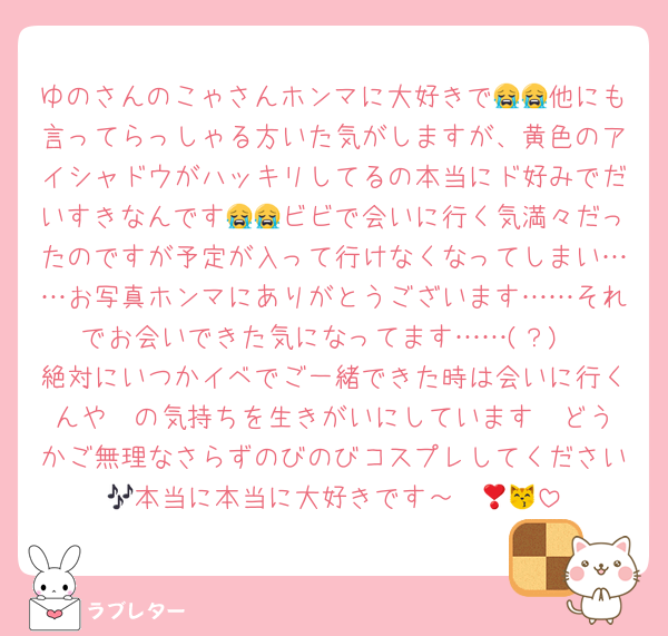 ゆのさんのこゃさんホンマに大好きで😭😭他にも言ってらっしゃる方いた気がしますが、黄色のアイシャドウがハッキリしてるの本当にド好みでだいすきなんです😭😭ビビで会いに行く気満々だったのですが予定が入って行けなくなってしまい……お写真ホンマにありがとうございます……それでお会いできた気になってます……(？)
絶対にいつかイベでご一緒できた時は会いに行くんや❣️の気持ちを生きがいにしています　どうかご無理なさらずのびのびコスプレしてください🎶本当に本当に大好きです～❣️😽💖