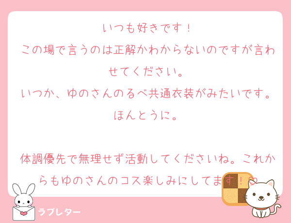 いつも好きです！
この場で言うのは正解かわからないのですが言わせてください。
いつか、ゆのさんのるべ共通衣装がみたいです。ほんとうに。

体調優先で無理せず活動してくださいね。これからもゆのさんのコス楽しみにしてます！