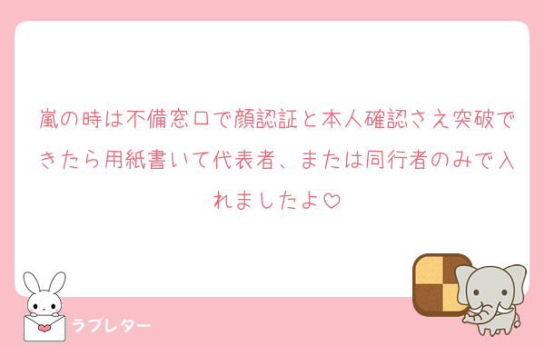 嵐の時は不備窓口で顔認証と本人確認さえ突破できたら用紙書いて代表者、または同行者のみで入れましたよ