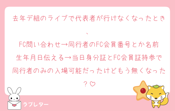 去年デ組のライブで代表者が行けなくなったとき、
FC問い合わせ→同行者のFC会員番号とか名前生年月日伝える→当日身分証とFC会員証持参で同行者のみの入場可能だったけどもう無くなった？