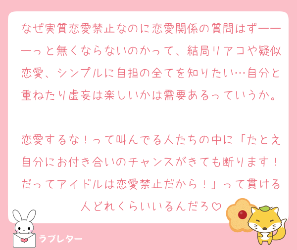 なぜ実質恋愛禁止なのに恋愛関係の質問はずーーーっと無くならないのかって、結局リアコや疑似恋愛、シンプルに自担の全てを知りたい…自分と重ねたり虚妄は楽しいかは需要あるっていうか。
恋愛するな！って叫んでる人たちの中に「たとえ自分にお付き合いのチャンスがきても断ります！だってアイドルは恋愛禁止だから！」って貫ける人どれくらいいるんだろ