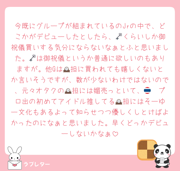 今既にグループが組まれているのJrの中で、どこかがデビューしたとしたら、🗝️くらいしか御祝儀買いする気分にならないなぁとふと思いました。🗝️は御祝儀というか普通に欲しいのもありますが。他Gは🕰️担に買われても嬉しくないとか言いそうですが、数が少ないわけではないので、元々オタクの🕰️担には媚売っといて、🇹🇭プロ出の初めてアイドル推してる🕰️担にはそーゆー文化もあるよって知らせつつ優しくしとけばよかったのになぁと思いました。早くどっかデビューしないかなぁ
