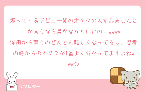 煽ってくるデビュー組のオタクの人すみませんとか言うなら書かなきゃいいのにwwww
深田から貰うのどんどん難しくなってるし、忍者の時からのオタクが1番よく分かってますよねwww