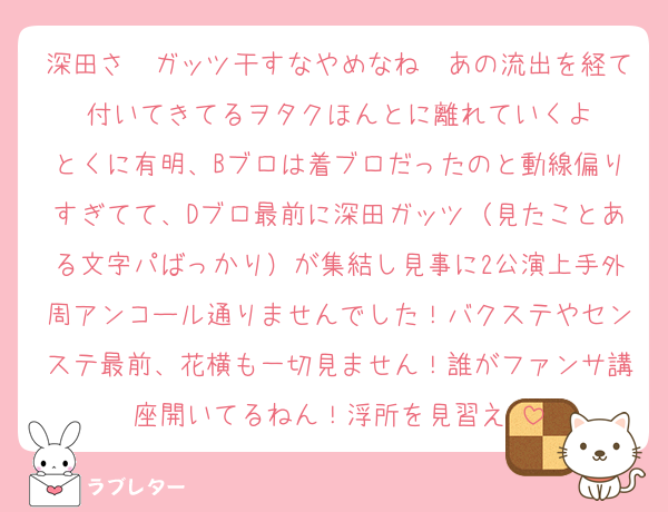 深田さ〜ガッツ干すなやめなね〜あの流出を経て付いてきてるヲタクほんとに離れていくよ
とくに有明、Bブロは着ブロだったのと動線偏りすぎてて、Dブロ最前に深田ガッツ（見たことある文字パばっかり）が集結し見事に2公演上手外周アンコール通りませんでした！バクステやセンステ最前、花横も一切見ません！誰がファンサ講座開いてるねん！浮所を見習え♡