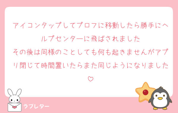 アイコンタップしてプロフに移動したら勝手にヘルプセンターに飛ばされました
その後は同様のことしても何も起きませんがアプリ閉じて時間置いたらまた同じようになりました