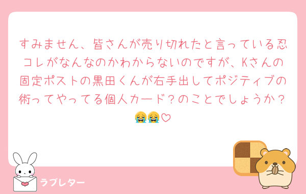 すみません、皆さんが売り切れたと言っている忍コレがなんなのかわからないのですが、Kさんの固定ポストの黒田くんが右手出してポジティブの術ってやってる個人カード？のことでしょうか？😭😭