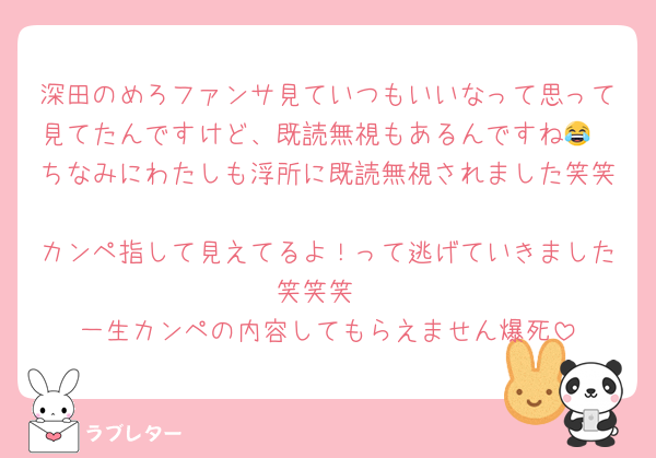 深田のめろファンサ見ていつもいいなって思って見てたんですけど、既読無視もあるんですね😂
ちなみにわたしも浮所に既読無視されました笑笑
カンペ指して見えてるよ！って逃げていきました笑笑笑
一生カンペの内容してもらえません爆死