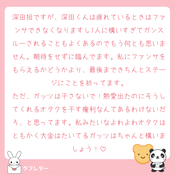 深田担ですが、深田くんは疲れているときはファンサできなくなりますし1人に構いすぎてガンスルーされることもよくあるのでもう何とも思いません。期待をせずに臨んでます。私にファンサをもらえるかどうかより、最後まできちんとステージにことを祈ってます。
ただ、ガッツは干さないで！熱愛出たのにそうしてくれるオタクを干す権利なんてあるわけないだろ、と思ってます。私みたいなよわよわオタクはともかく大金はたいてるガッツはちゃんと構いましょう！