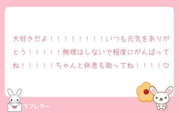 大好きだよ！！！！！！！！いつも元気をありがとう！！！！！無理はしないで程度にがんばってね！！！！！ちゃんと休息も取ってね！！！！