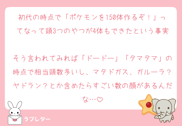 初代の時点で「ポケモンを150体作るぞ！」ってなって頭3つのやつが4体もできたという事実
そう言われてみれば「ドードー」「タマタマ」の時点で相当頭数多いし、マタドガス、ガルーラ？ヤドラン？とか含めたらすごい数の顔があるんだな…
