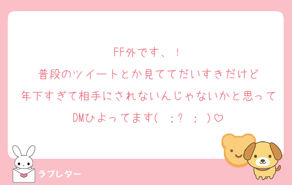 FF外です、！
普段のツイートとか見ててだいすきだけど
年下すぎて相手にされないんじゃないかと思ってDMひよってます( ；꒳； )