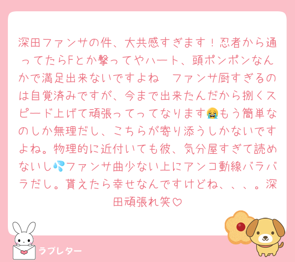深田ファンサの件、大共感すぎます！忍者から通ってたらFとか撃ってやハート、頭ポンポンなんかで満足出来ないですよね🥲ファンサ厨すぎるのは自覚済みですが、今まで出来たんだから捌くスピード上げて頑張ってってなります😭もう簡単なのしか無理だし、こちらが寄り添うしかないですよね。物理的に近付いても彼、気分屋すぎて読めないし💦ファンサ曲少ない上にアンコ動線バラバラだし。貰えたら幸せなんですけどね、、、。深田頑張れ笑