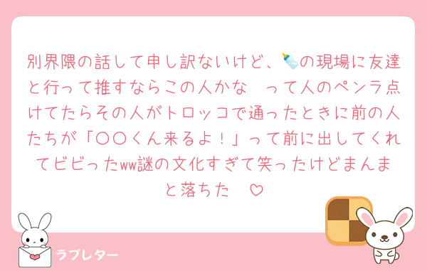 別界隈の話して申し訳ないけど、🍼の現場に友達と行って推すならこの人かな〜って人のペンラ点けてたらその人がトロッコで通ったときに前の人たちが「〇〇くん来るよ！」って前に出してくれてビビったww謎の文化すぎて笑ったけどまんまと落ちた✌️