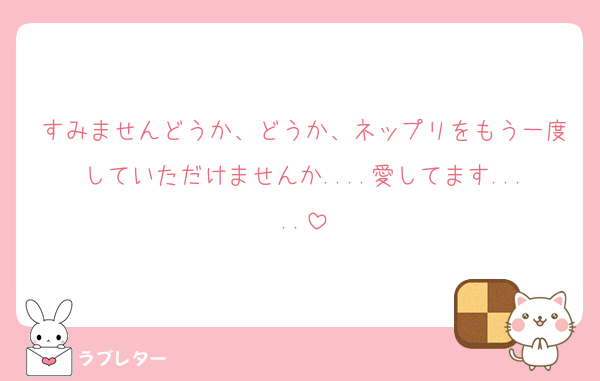 すみませんどうか、どうか、ネップリをもう一度していただけませんか....愛してます.....