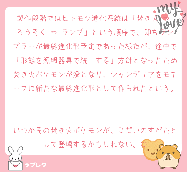 製作段階ではヒトモシ進化系統は「焚き火 ⇒ ろうそく ⇒ ランプ」という順序で、即ちランプラーが最終進化形予定であった様だが、途中で「形態を照明器具で統一する」方針となったため焚き火ポケモンが没となり、シャンデリアをモチーフに新たな最終進化形として作られたという。

いつかその焚き火ポケモンが、こだいのすがたとして登場するかもしれない。