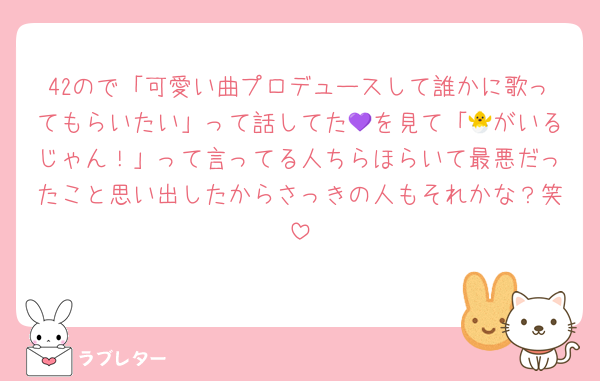 42ので「可愛い曲プロデュースして誰かに歌ってもらいたい」って話してた💜を見て「🐣がいるじゃん！」って言ってる人ちらほらいて最悪だったこと思い出したからさっきの人もそれかな？笑