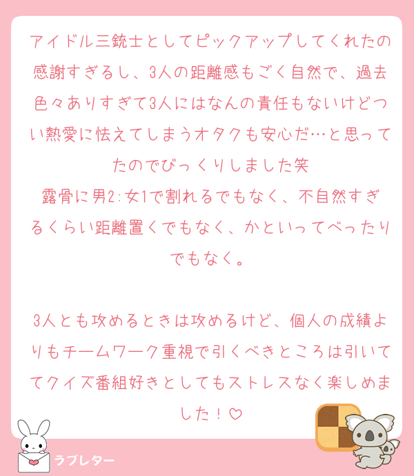 アイドル三銃士としてピックアップしてくれたの感謝すぎるし、3人の距離感もごく自然で、過去色々ありすぎて3人にはなんの責任もないけどつい熱愛に怯えてしまうオタクも安心だ…と思ってたのでびっくりしました笑
露骨に男2:女1で割れるでもなく、不自然すぎるくらい距離置くでもなく、かといってべったりでもなく。

3人とも攻めるときは攻めるけど、個人の成績よりもチームワーク重視で引くべきところは引いててクイズ番組好きとしてもストレスなく楽しめました！