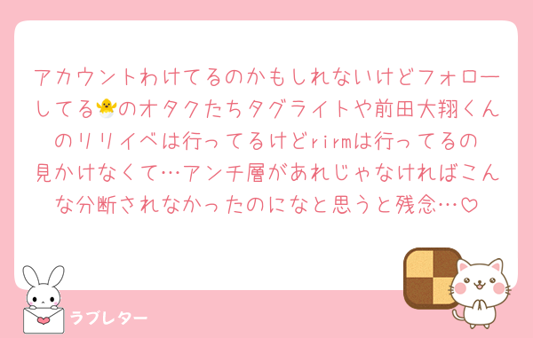 アカウントわけてるのかもしれないけどフォローしてる🐣のオタクたちタグライトや前田大翔くんのリリイベは行ってるけどrirmは行ってるの見かけなくて…アンチ層があれじゃなければこんな分断されなかったのになと思うと残念…