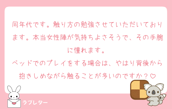 同年代です。触り方の勉強させていただいております。本当女性陣が気持ちよさそうで、その手腕に憧れます。
ベッドでのプレイをする場合は、やはり背後から抱きしめながら触ることが多いのですか？