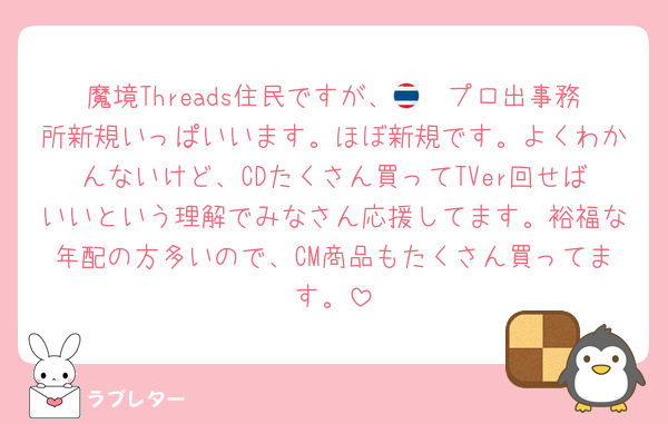 魔境Threads住民ですが、🇹🇭プロ出事務所新規いっぱいいます。ほぼ新規です。よくわかんないけど、CDたくさん買ってTVer回せばいいという理解でみなさん応援してます。裕福な年配の方多いので、CM商品もたくさん買ってます。